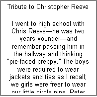 Text Box: Tribute to Christopher Reeve

I went to high school with Chris Reevehe was two years youngerand remember passing him in the hallway and thinking pie-faced preppy. The boys were required to wear jackets and ties as I recall; we girls were freer to wear our little circle pins, Peter Pan collars, and Villager skirts and sweaters. I remember also, years earlier, swimming at my cousins one day when he was there and wondering how anyone could be so happy to be who he was, so genuinely nice and outgoing, giving.
Then he became famous (among us alums) for sharing a stage with Katherine Hepburn, and then came Superman and he was launched and we were all so proud to have known him, the same guy I went swimming with years ago, so happy to be who he was and sharing this blessing with everyone he knew. Then came the accident and a different Chris, determined to become his former athletic self, an inspiration and immense tragedy for all of us. The world embraced this other Chris, still Superman, using his powers to help the world rather than entertain us, giving in other ways even as he suffered so acutely himself. Then all of a sudden he died, leaving a legacy for all paraplegics and others with ailments that stem cell research promises to cure, leaving a legacy that inner beauty vanquishes all turns of fortune, and this joie de vivre will never die.
Chris, we will all miss you.
